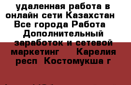 удаленная работа в онлайн сети Казахстан - Все города Работа » Дополнительный заработок и сетевой маркетинг   . Карелия респ.,Костомукша г.